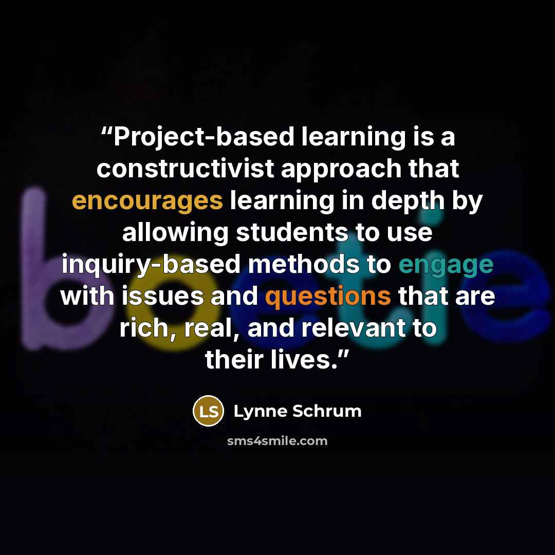 “Project-based learning is a constructivist approach that encourages learning in depth by allowing students to use inquiry-based methods to engage with issues and questions that are rich, real, and relevant to their lives.” quote by Lynne Schrum