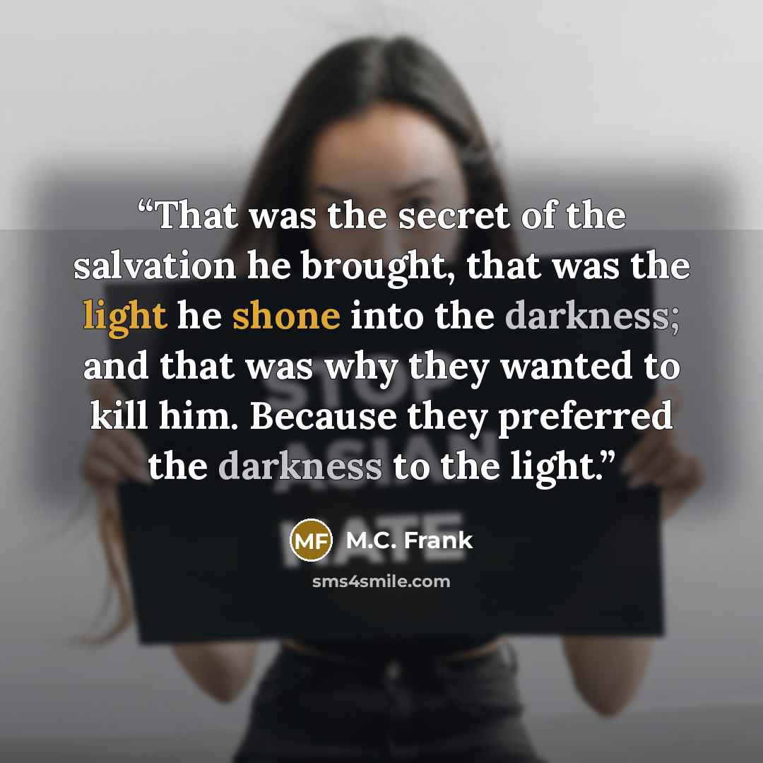 “That was the secret of the salvation he brought, that was the light he shone into the darkness; and that was why they wanted to kill him. Because they preferred the darkness to the light.” quote by M.C. Frank