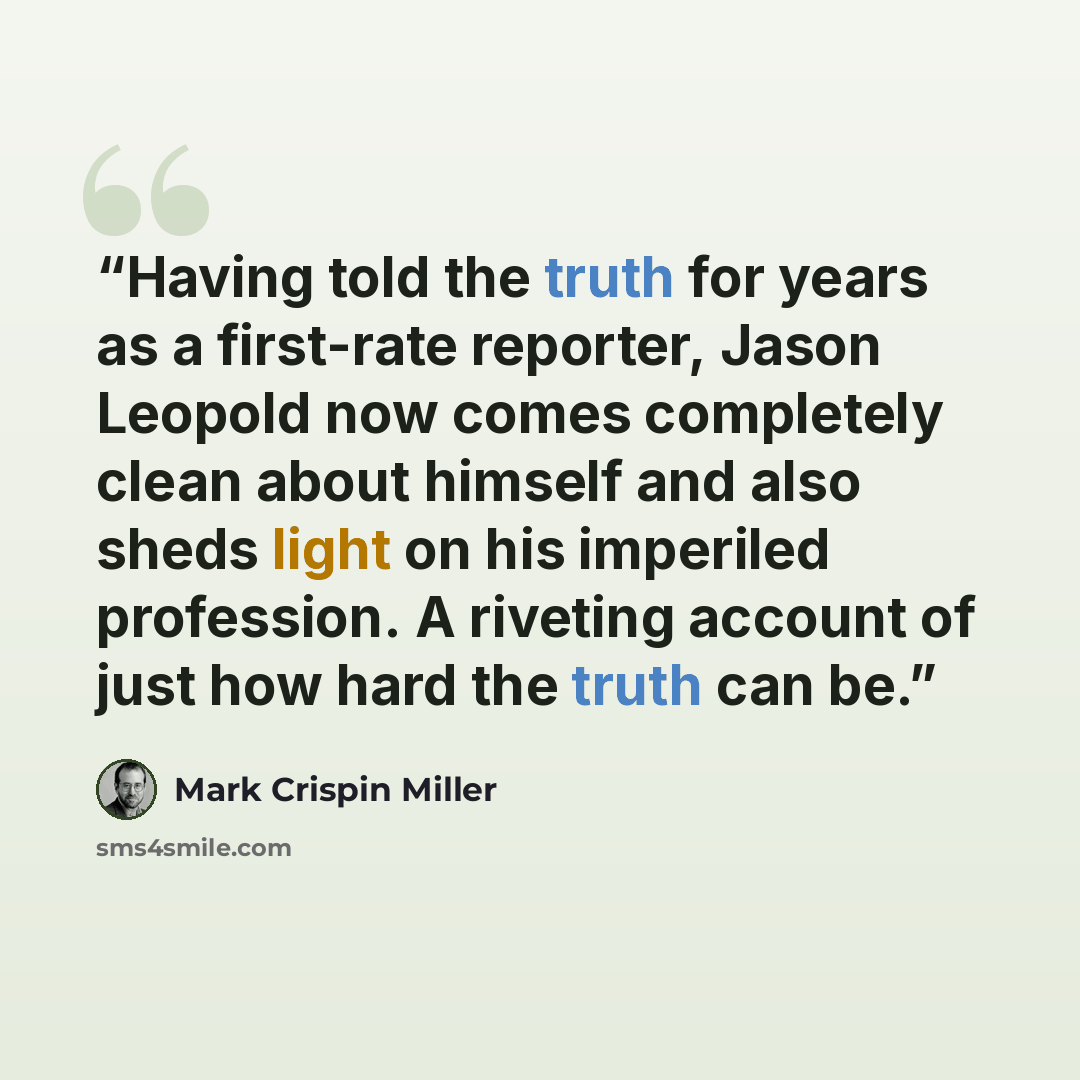 “Having told the truth for years as a first-rate reporter, Jason Leopold now comes completely clean about himself and also sheds light on his imperiled profession. A riveting account of just how hard the truth can be.” quote by Mark Crispin Miller