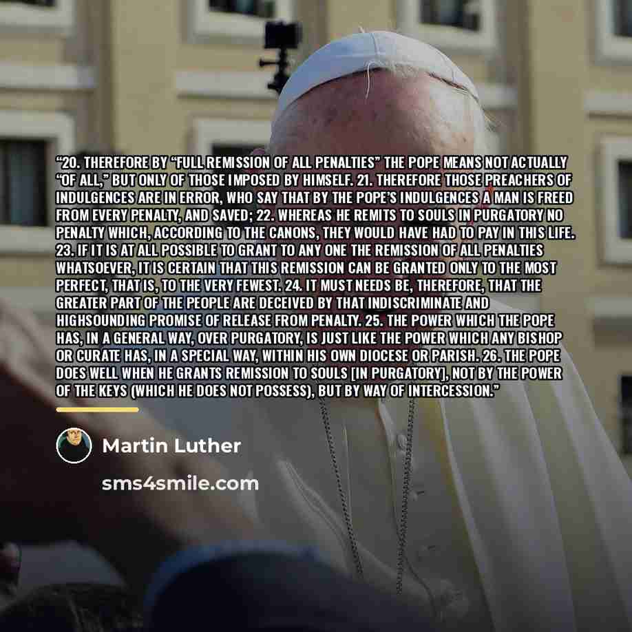 “20. Therefore by “full remission of all penalties” the pope means not actually “of all,” but only of those imposed by himself. 21. Therefore those preachers of indulgences are in error, who say that by the pope’s indulgences a man is freed from every penalty, and saved; 22. Whereas he remits to…” quote by Martin Luther