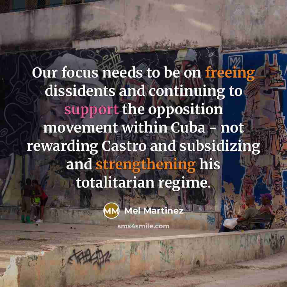 “Our focus needs to be on freeing dissidents and continuing to support the opposition movement within Cuba - not rewarding Castro and subsidizing and strengthening his totalitarian regime.” quote by Mel Martinez