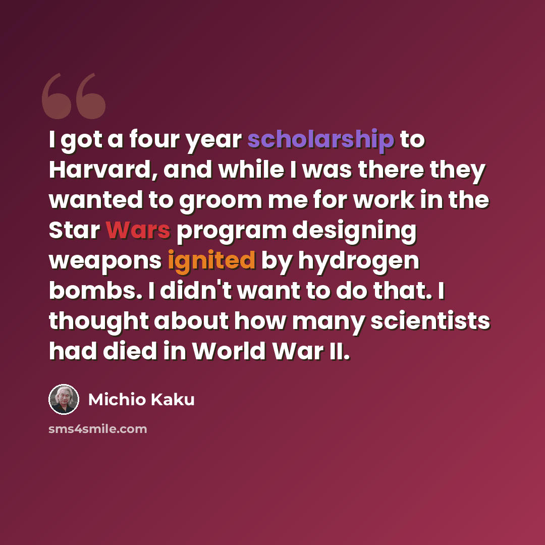 “I got a four year scholarship to Harvard, and while I was there they wanted to groom me for work in the Star Wars program designing weapons ignited by hydrogen bombs. I didn't want to do that. I thought about how many scientists had died in World War II.” quote by Michio Kaku