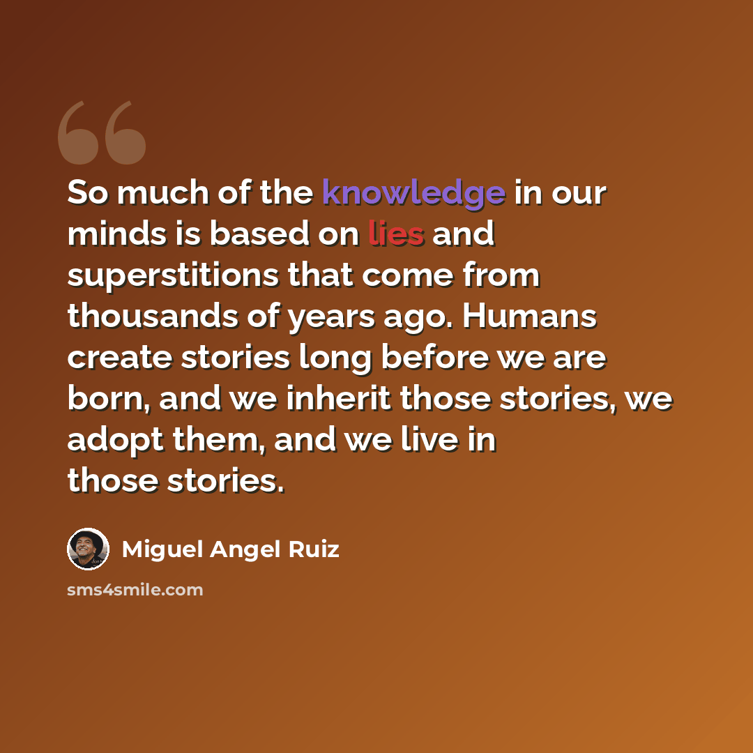 “So much of the knowledge in our minds is based on lies and superstitions that come from thousands of years ago. Humans create stories long before we are born, and we inherit those stories, we adopt them, and we live in those stories.” quote by Miguel Angel Ruiz