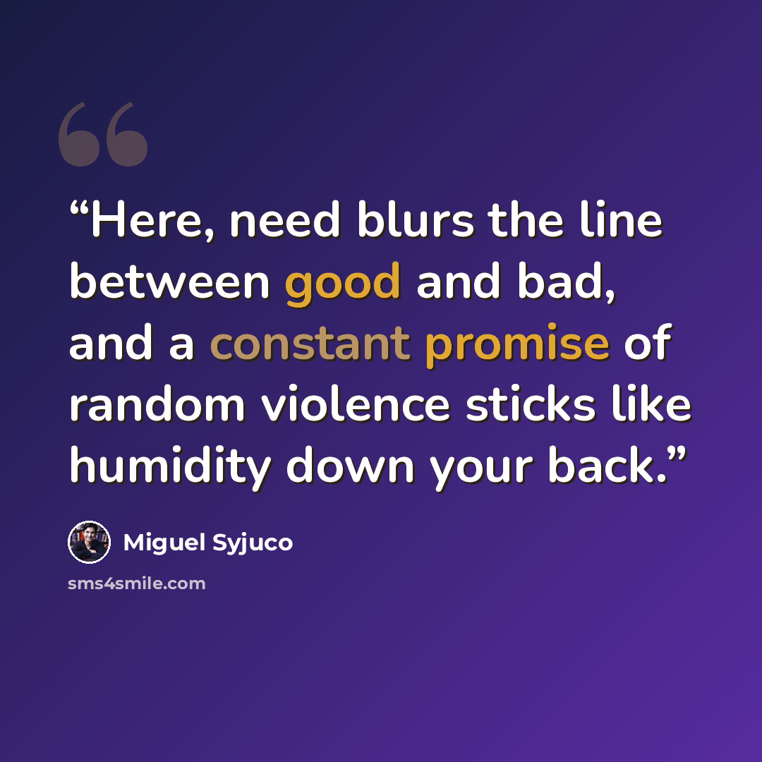 “Here, need blurs the line between good and bad, and a constant promise of random violence sticks like humidity down your back.” quote by Miguel Syjuco