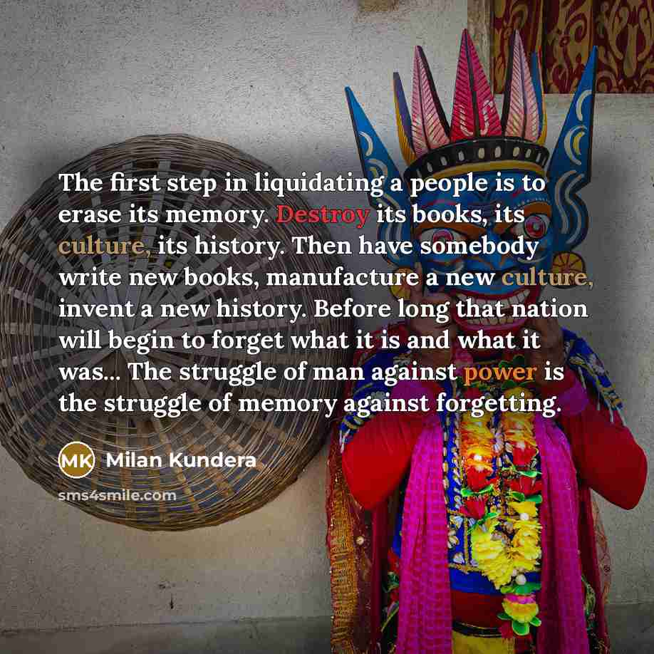 “The first step in liquidating a people is to erase its memory. Destroy its books, its culture, its history. Then have somebody write new books, manufacture a new culture, invent a new history. Before long that nation will begin to forget what it is and what it was... The struggle of man against…” quote by Milan Kundera
