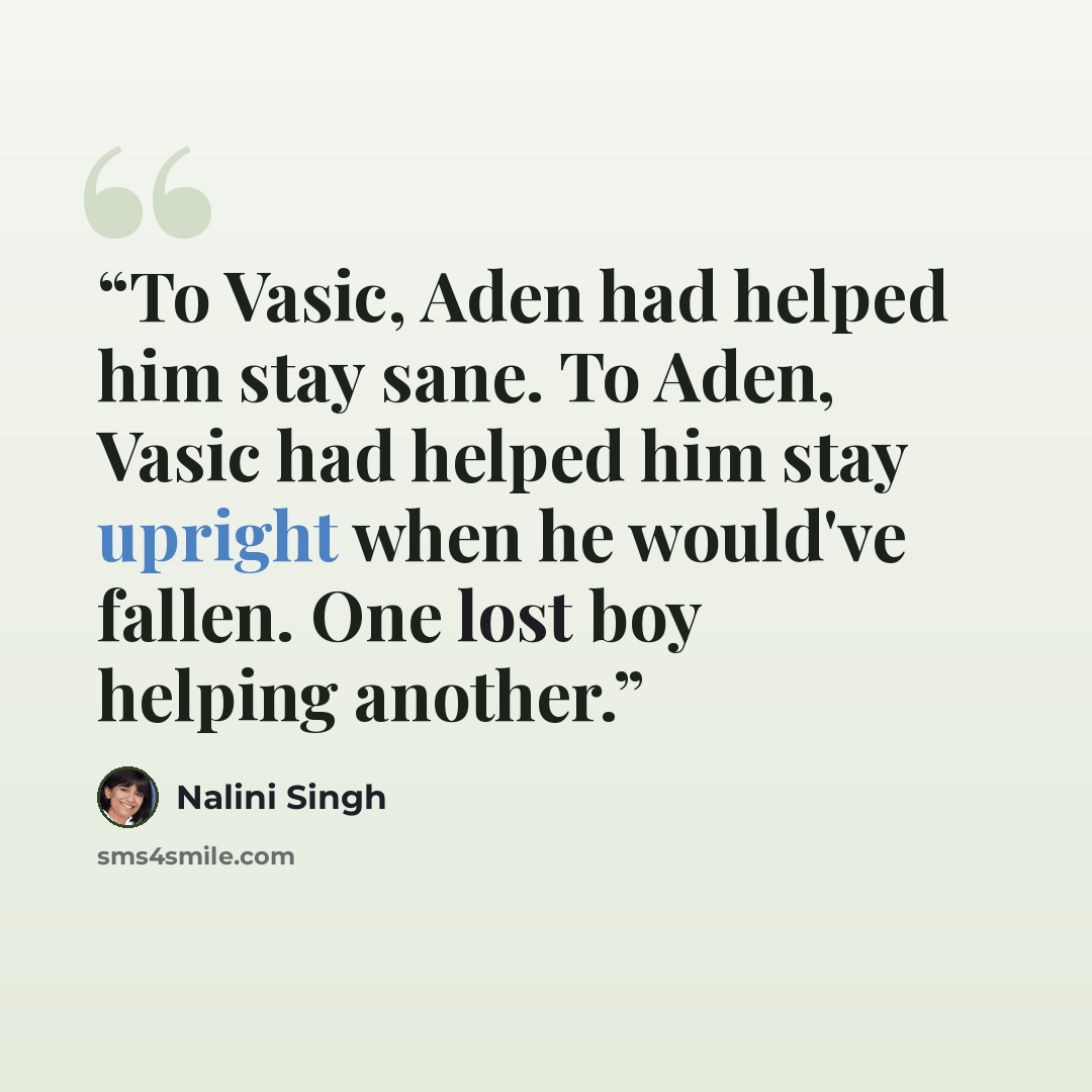 “To Vasic, Aden had helped him stay sane. To Aden, Vasic had helped him stay upright when he would've fallen. One lost boy helping another.” quote by Nalini Singh