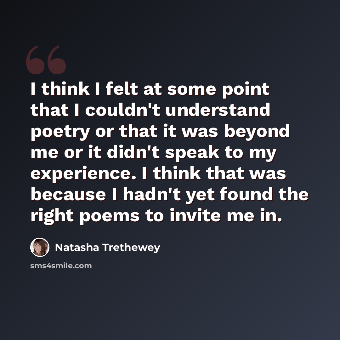 “I think I felt at some point that I couldn't understand poetry or that it was beyond me or it didn't speak to my experience. I think that was because I hadn't yet found the right poems to invite me in.” quote by Natasha Trethewey