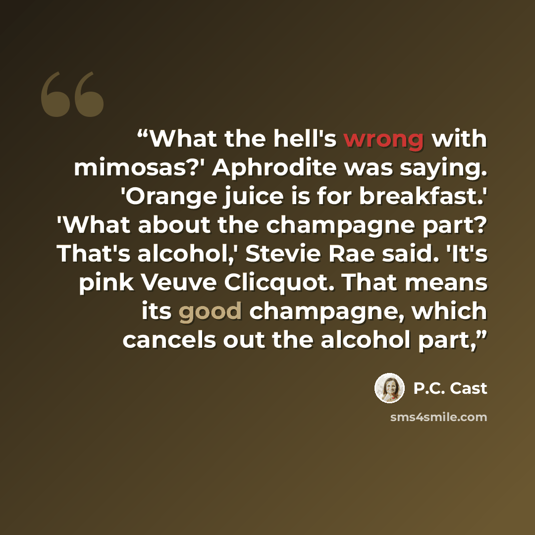 “What the hell's wrong with mimosas?' Aphrodite was saying. 'Orange juice is for breakfast.' 'What about the champagne part? That's alcohol,' Stevie Rae said. 'It's pink Veuve Clicquot. That means its good champagne, which cancels out the alcohol part,” quote by p.c. cast
