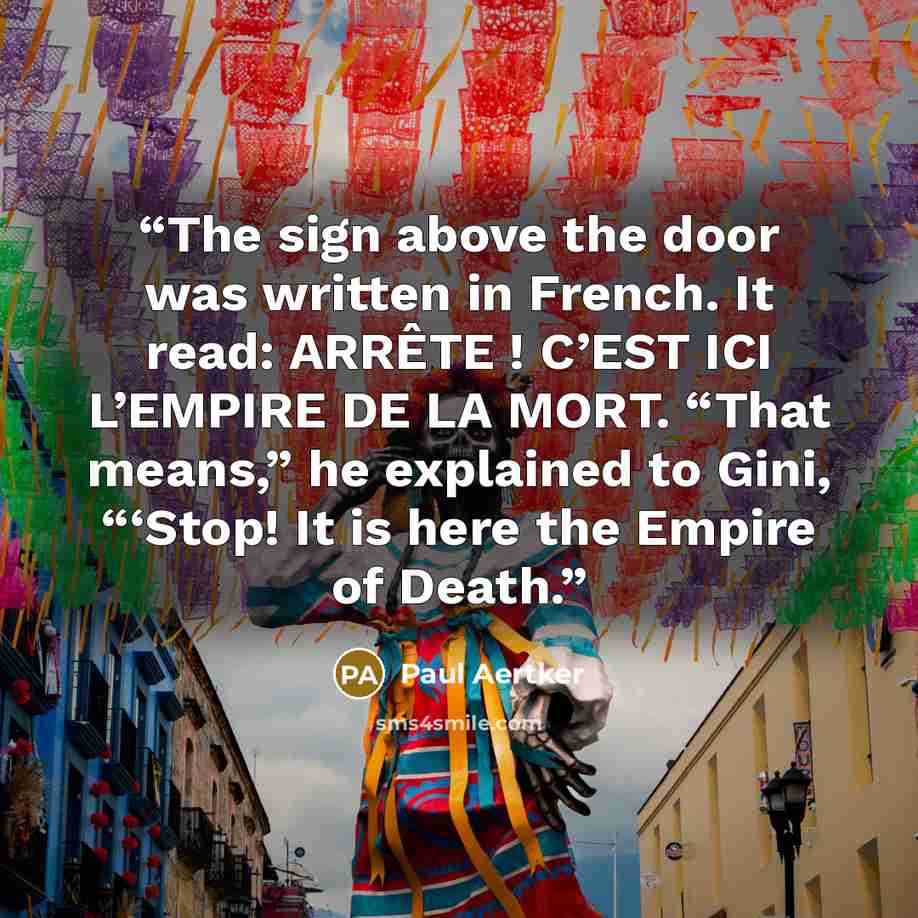 “The sign above the door was written in French. It read: ARRÊTE ! C’EST ICI L’EMPIRE DE LA MORT. “That means,” he explained to Gini, “‘Stop! It is here the Empire of Death.” quote by Paul Aertker