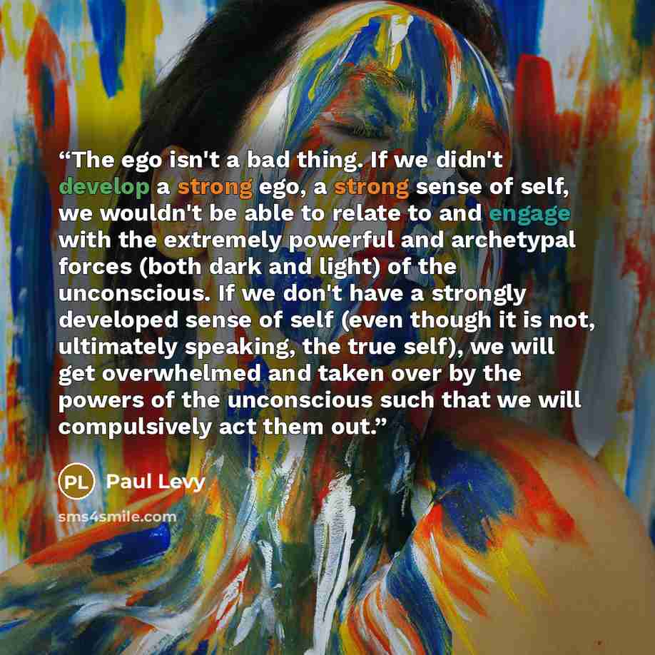“The ego isn't a bad thing. If we didn't develop a strong ego, a strong sense of self, we wouldn't be able to relate to and engage with the extremely powerful and archetypal forces (both dark and light) of the unconscious. If we don't have a strongly developed sense of self (even though it is not…” quote by Paul Levy