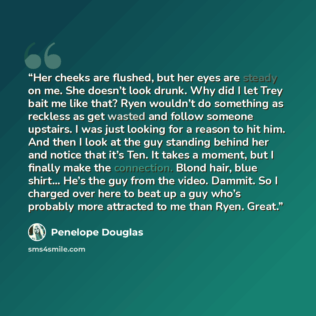 “Her cheeks are flushed, but her eyes are steady on me. She doesn’t look drunk. Why did I let Trey bait me like that? Ryen wouldn’t do something as reckless as get wasted and follow someone upstairs. I was just looking for a reason to hit him. And then I look at the guy standing behind her and…” quote by Penelope Douglas