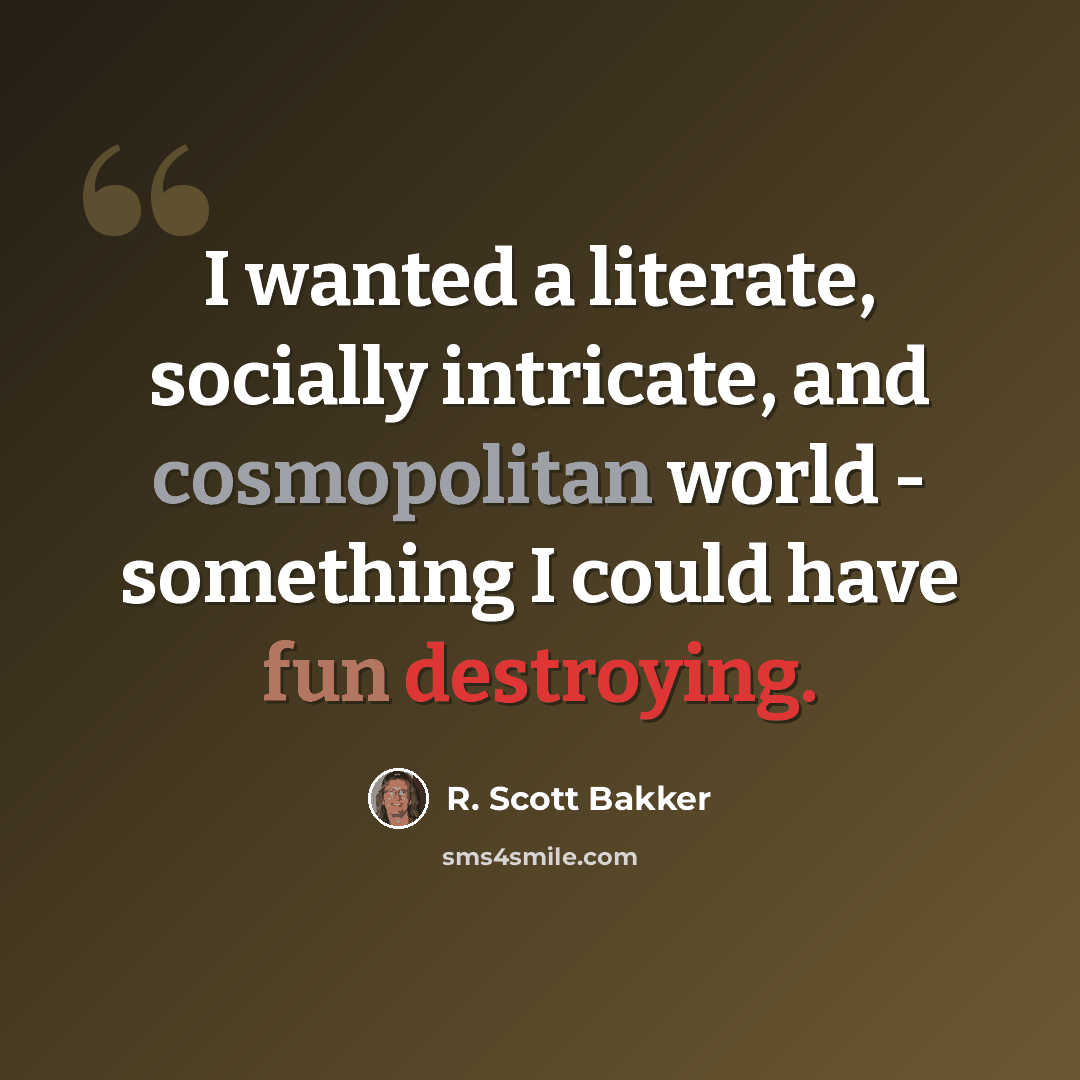 “I wanted a literate, socially intricate, and cosmopolitan world - something I could have fun destroying.” quote by R. Scott Bakker