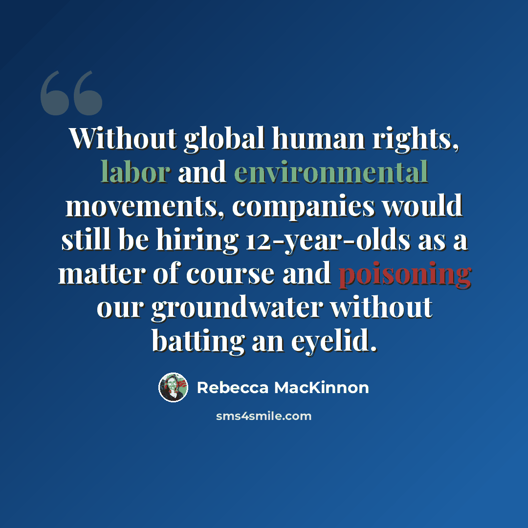“Without global human rights, labor and environmental movements, companies would still be hiring 12-year-olds as a matter of course and poisoning our groundwater without batting an eyelid.” quote by Rebecca MacKinnon