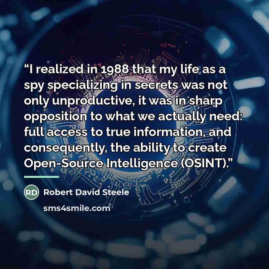 “I realized in 1988 that my life as a spy specializing in secrets was not only unproductive, it was in sharp opposition to what we actually need: full access to true information, and consequently, the ability to create Open-Source Intelligence (OSINT).” quote by Robert David Steele