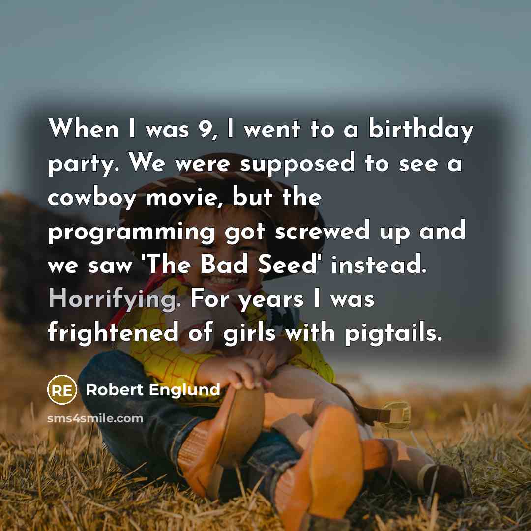 “When I was 9, I went to a birthday party. We were supposed to see a cowboy movie, but the programming got screwed up and we saw 'The Bad Seed' instead. Horrifying. For years I was frightened of girls with pigtails.” quote by Robert Englund