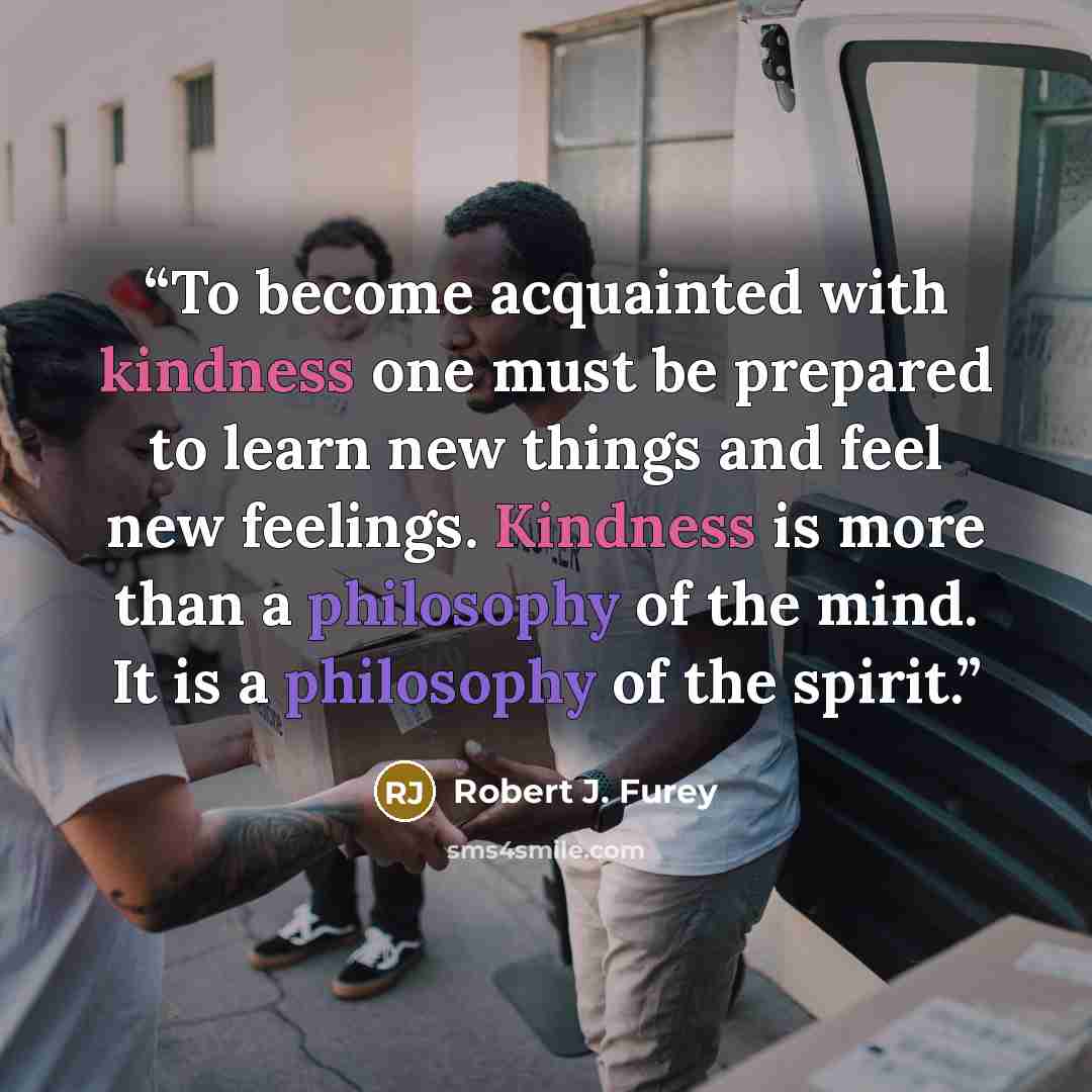 “To become acquainted with kindness one must be prepared to learn new things and feel new feelings. Kindness is more than a philosophy of the mind. It is a philosophy of the spirit.” quote by Robert J. Furey