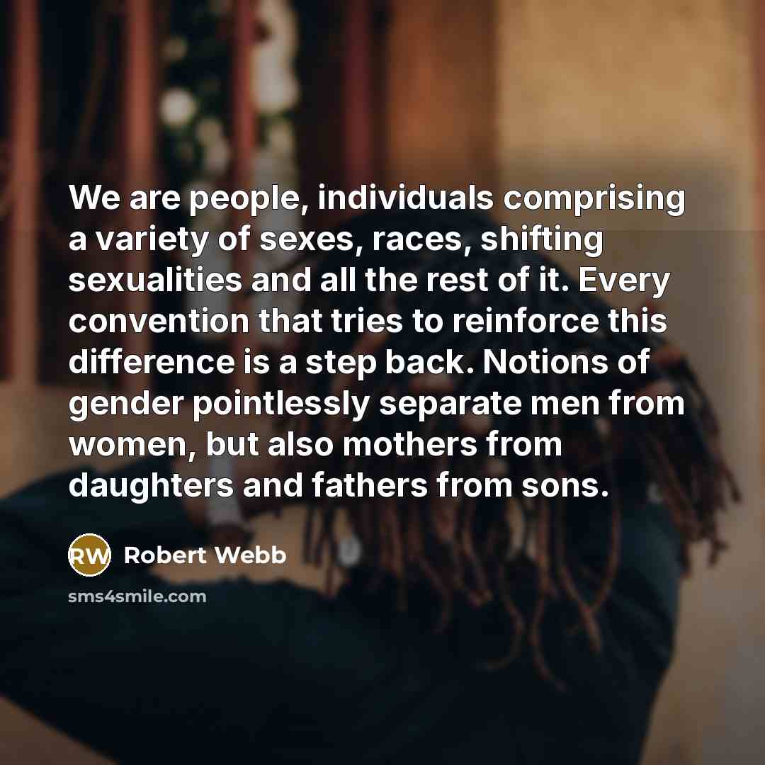 “We are people, individuals comprising a variety of sexes, races, shifting sexualities and all the rest of it. Every convention that tries to reinforce this difference is a step back. Notions of gender pointlessly separate men from women, but also mothers from daughters and fathers from sons.” quote by Robert Webb