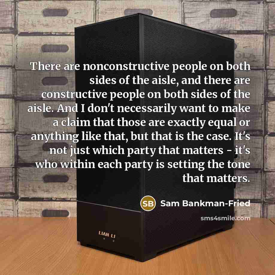 “There are nonconstructive people on both sides of the aisle, and there are constructive people on both sides of the aisle. And I don't necessarily want to make a claim that those are exactly equal or anything like that, but that is the case. It's not just which party that matters - it's who within…” quote by Sam Bankman-Fried