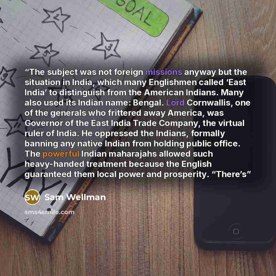 “The subject was not foreign missions anyway but the situation in India, which many Englishmen called ‘East India’ to distinguish from the American Indians. Many also used its Indian name: Bengal. Lord Cornwallis, one of the generals who frittered away America, was Governor of the East India Trade…” quote by Sam Wellman