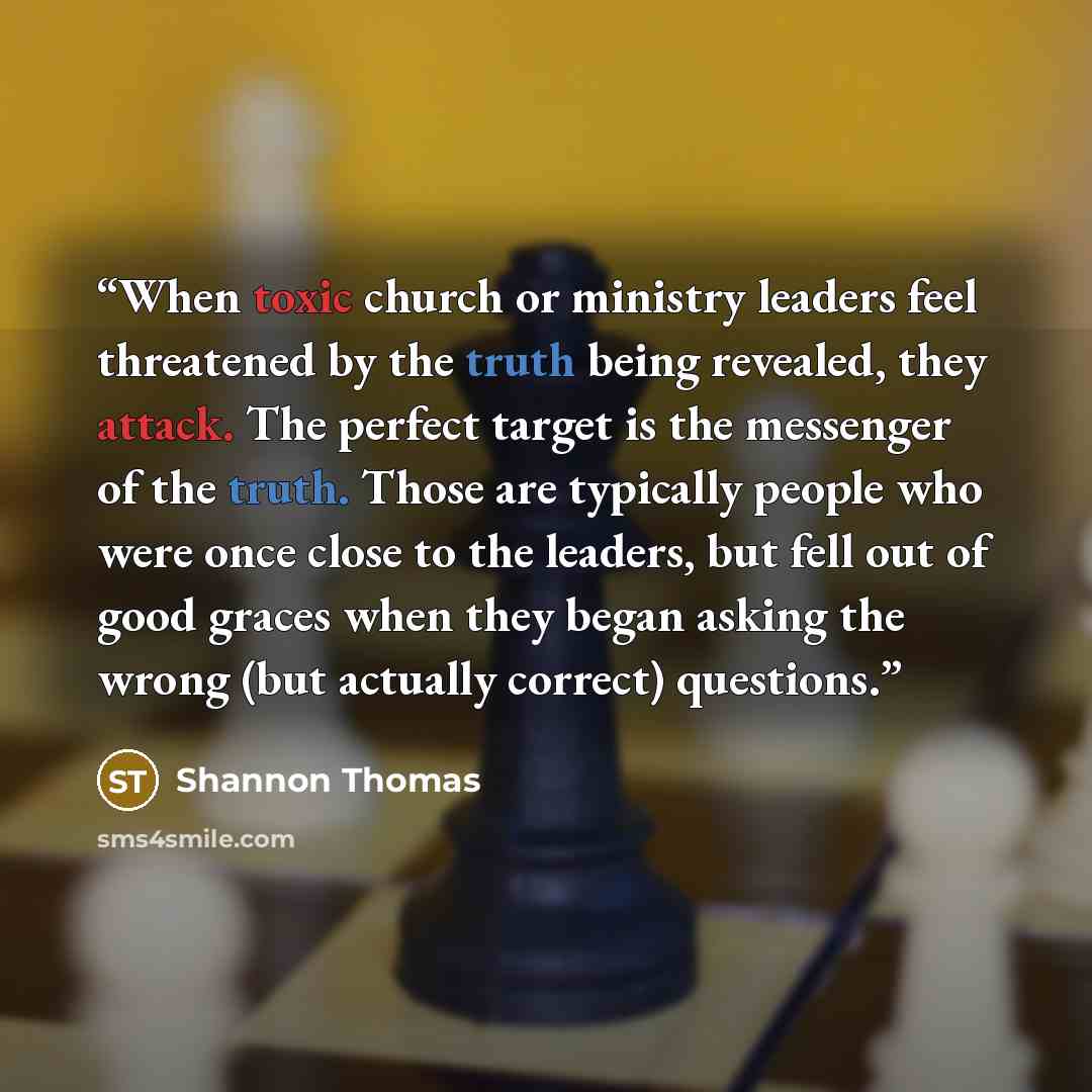 “When toxic church or ministry leaders feel threatened by the truth being revealed, they attack. The perfect target is the messenger of the truth. Those are typically people who were once close to the leaders, but fell out of good graces when they began asking the wrong (but actually correct)…” quote by Shannon Thomas