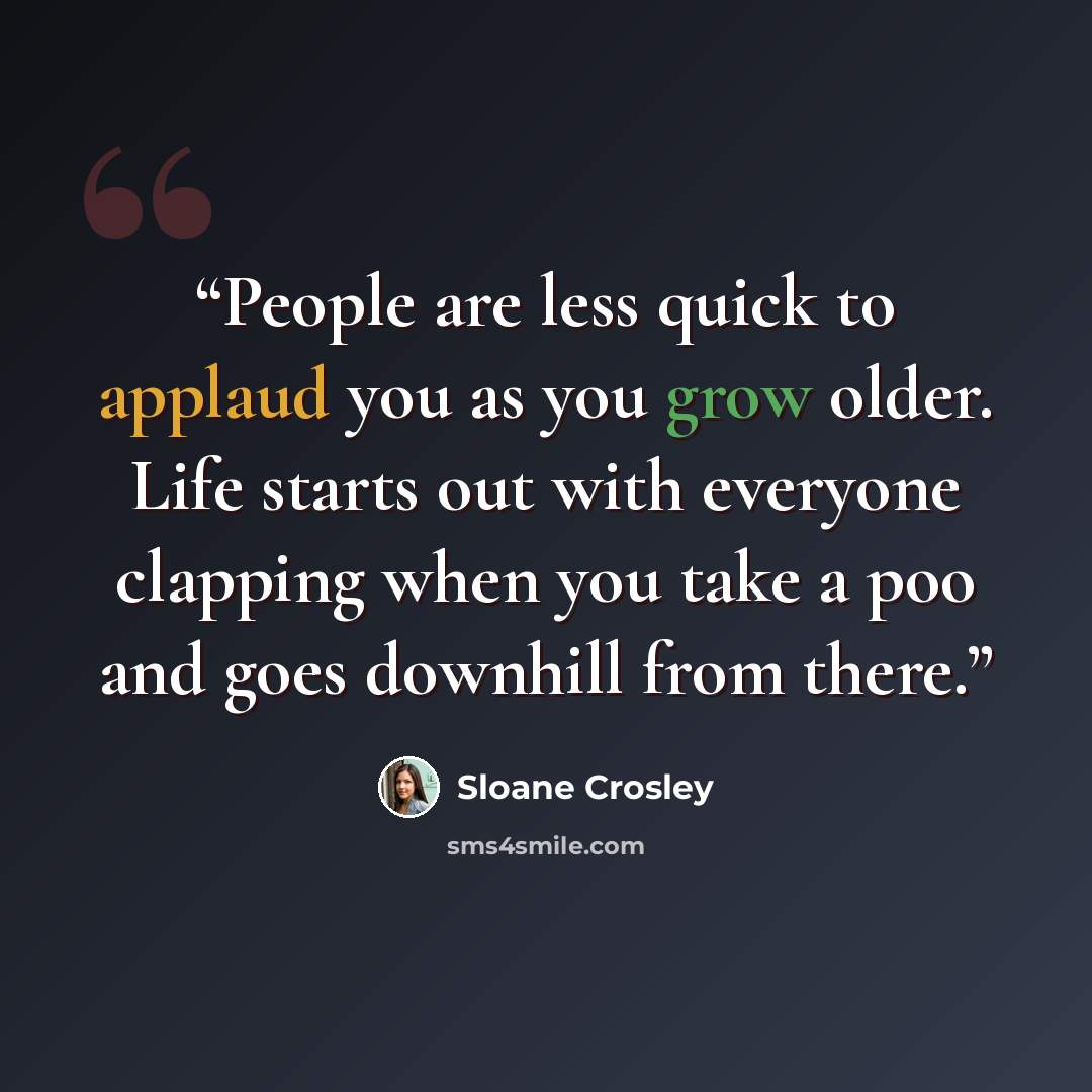 “People are less quick to applaud you as you grow older. Life starts out with everyone clapping when you take a poo and goes downhill from there.” quote by Sloane Crosley