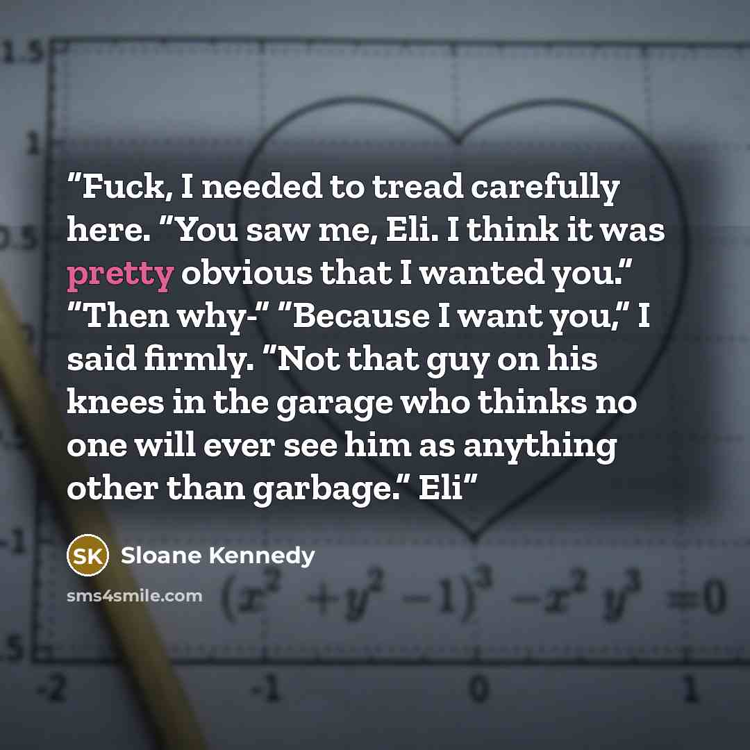 “Fuck, I needed to tread carefully here. “You saw me, Eli. I think it was pretty obvious that I wanted you.” “Then why-” “Because I want you,” I said firmly. “Not that guy on his knees in the garage who thinks no one will ever see him as anything other than garbage.” Eli” quote by Sloane Kennedy