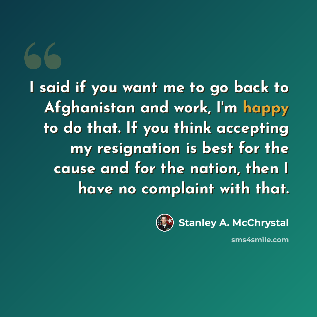 “I said if you want me to go back to Afghanistan and work, I'm happy to do that. If you think accepting my resignation is best for the cause and for the nation, then I have no complaint with that.” quote by Stanley A. McChrystal