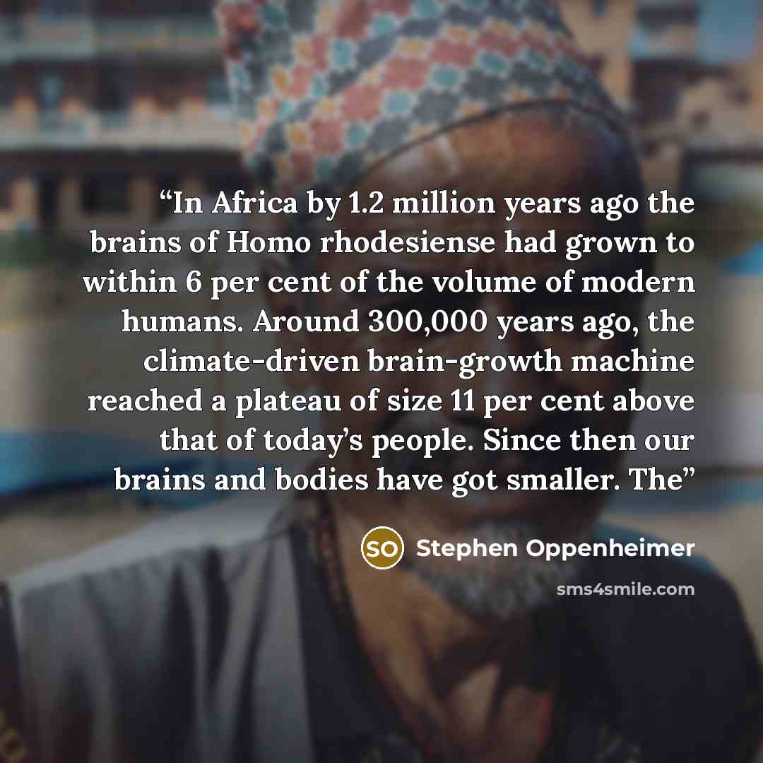 “In Africa by 1.2 million years ago the brains of Homo rhodesiense had grown to within 6 per cent of the volume of modern humans. Around 300,000 years ago, the climate-driven brain-growth machine reached a plateau of size 11 per cent above that of today’s people. Since then our brains and bodies…” quote by Stephen Oppenheimer