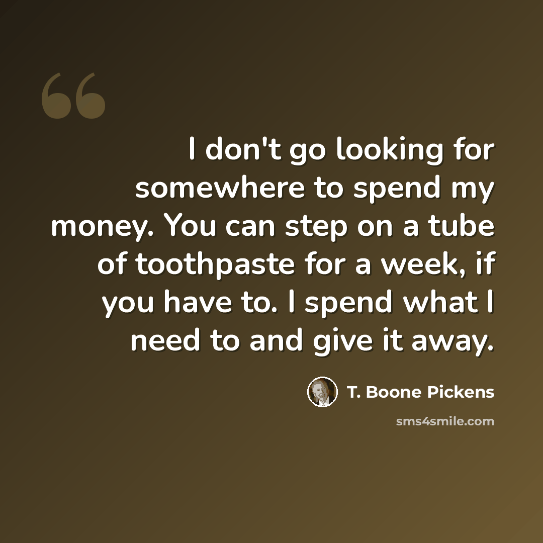 “I don't go looking for somewhere to spend my money. You can step on a tube of toothpaste for a week, if you have to. I spend what I need to and give it away.” quote by T. Boone Pickens