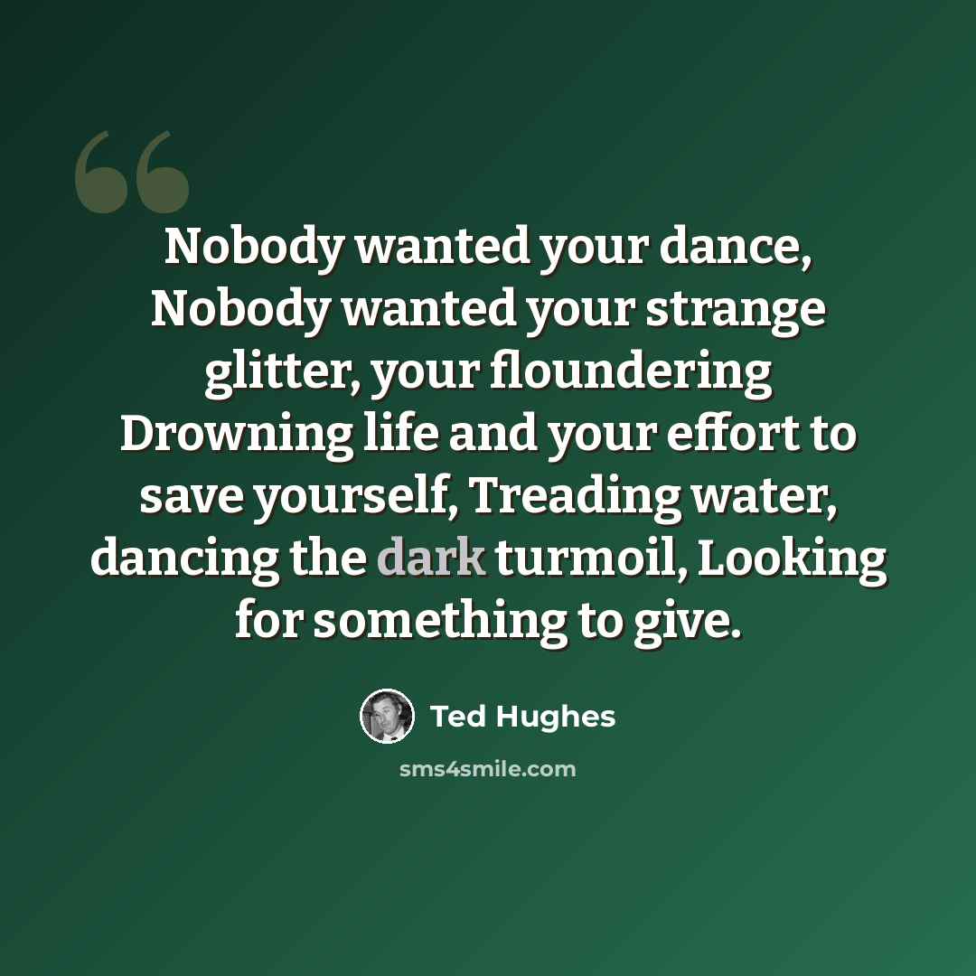 “Nobody wanted your dance, Nobody wanted your strange glitter, your floundering Drowning life and your effort to save yourself, Treading water, dancing the dark turmoil, Looking for something to give.” quote by Ted Hughes