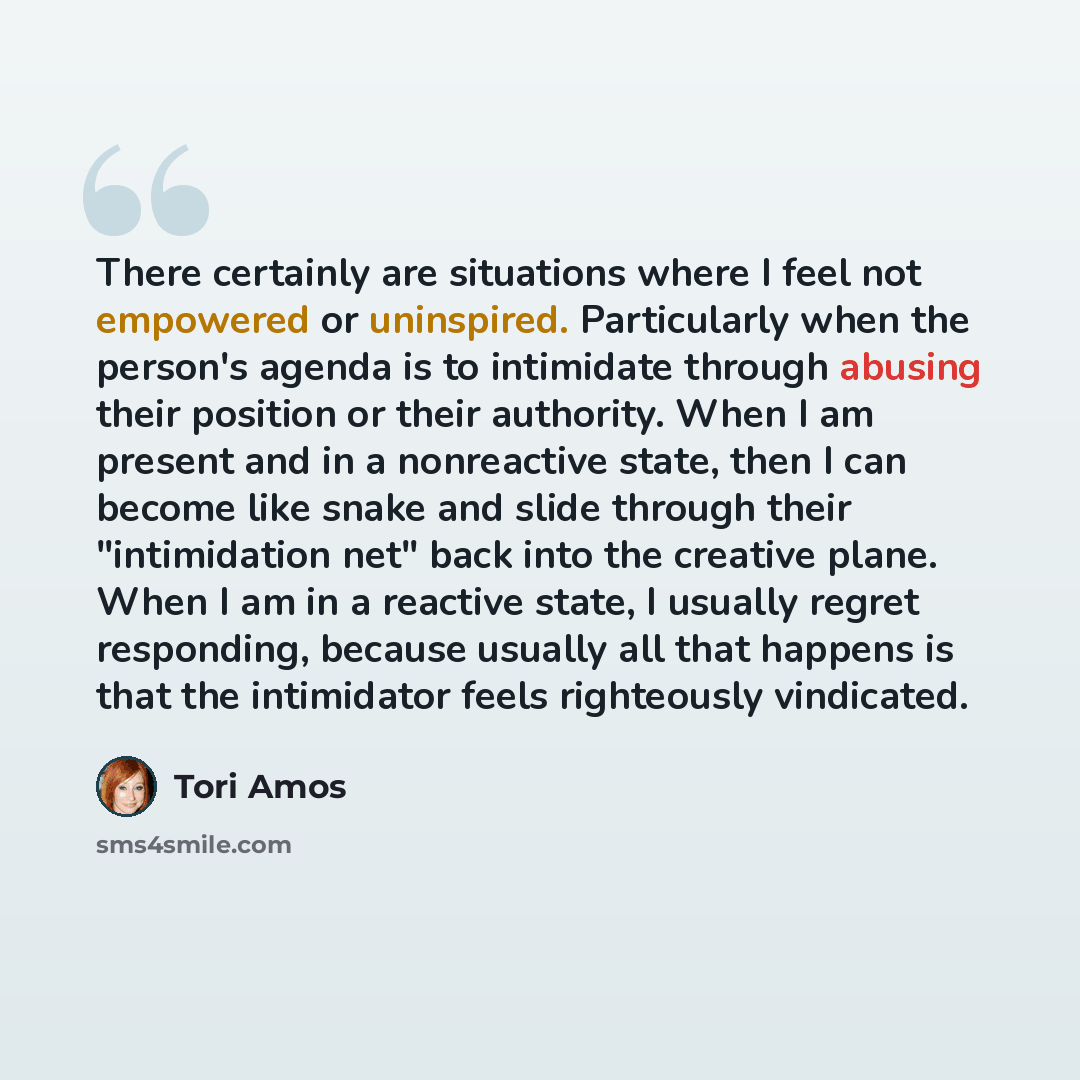 “There certainly are situations where I feel not empowered or uninspired. Particularly when the person's agenda is to intimidate through abusing their position or their authority. When I am present and in a nonreactive state, then I can become like snake and slide through their "intimidation net"…” quote by Tori Amos