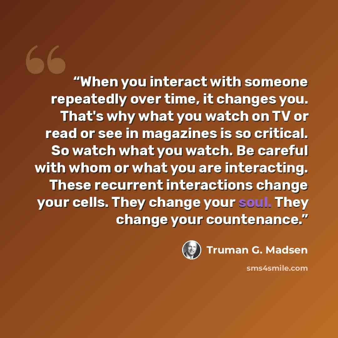 “When you interact with someone repeatedly over time, it changes you. That's why what you watch on TV or read or see in magazines is so critical. So watch what you watch. Be careful with whom or what you are interacting. These recurrent interactions change your cells. They change your soul. They…” quote by Truman G. Madsen