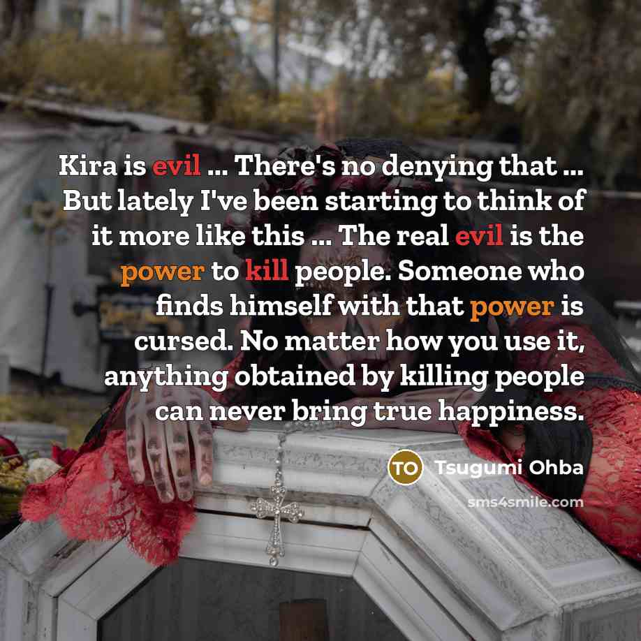 “Kira is evil ... There's no denying that ... But lately I've been starting to think of it more like this ... The real evil is the power to kill people. Someone who finds himself with that power is cursed. No matter how you use it, anything obtained by killing people can never bring true happiness.” quote by Tsugumi Ohba