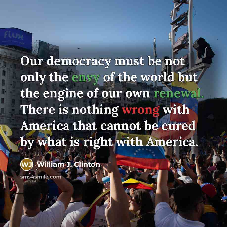 “Our democracy must be not only the envy of the world but the engine of our own renewal. There is nothing wrong with America that cannot be cured by what is right with America.” quote by William J. Clinton