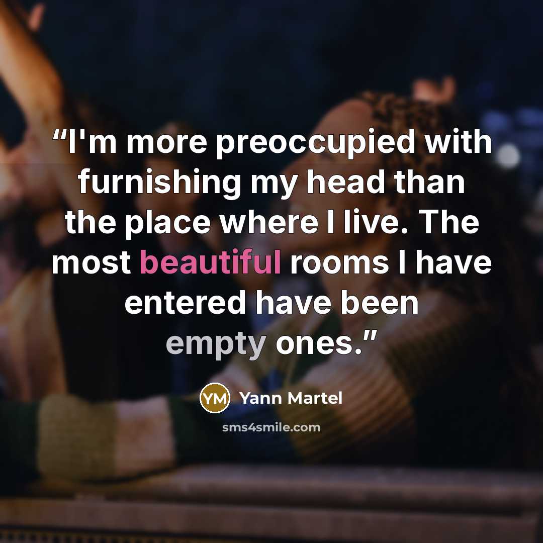 “I'm more preoccupied with furnishing my head than the place where I live. The most beautiful rooms I have entered have been empty ones.” quote by Yann Martel