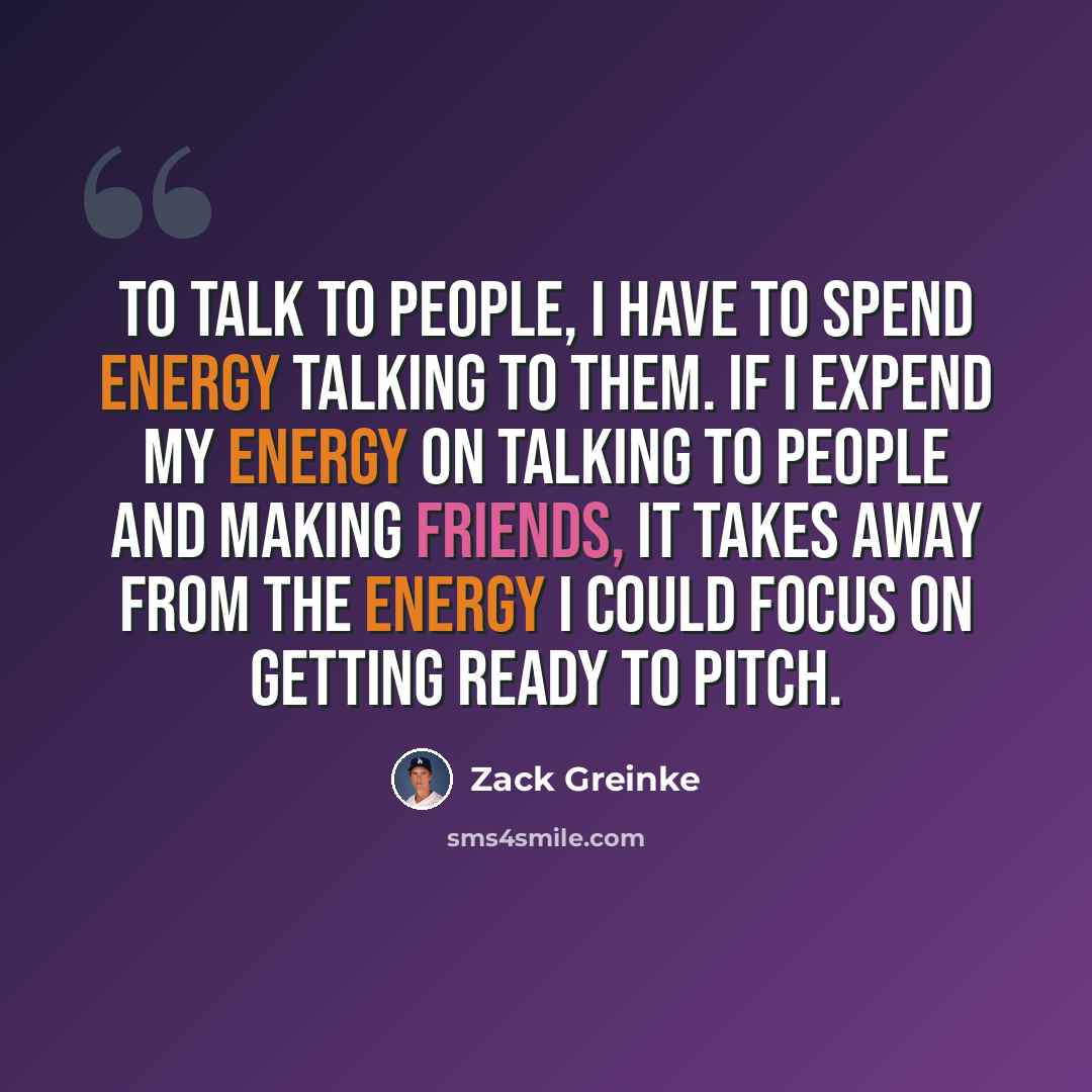 “To talk to people, I have to spend energy talking to them. If I expend my energy on talking to people and making friends, it takes away from the energy I could focus on getting ready to pitch.” quote by Zack Greinke