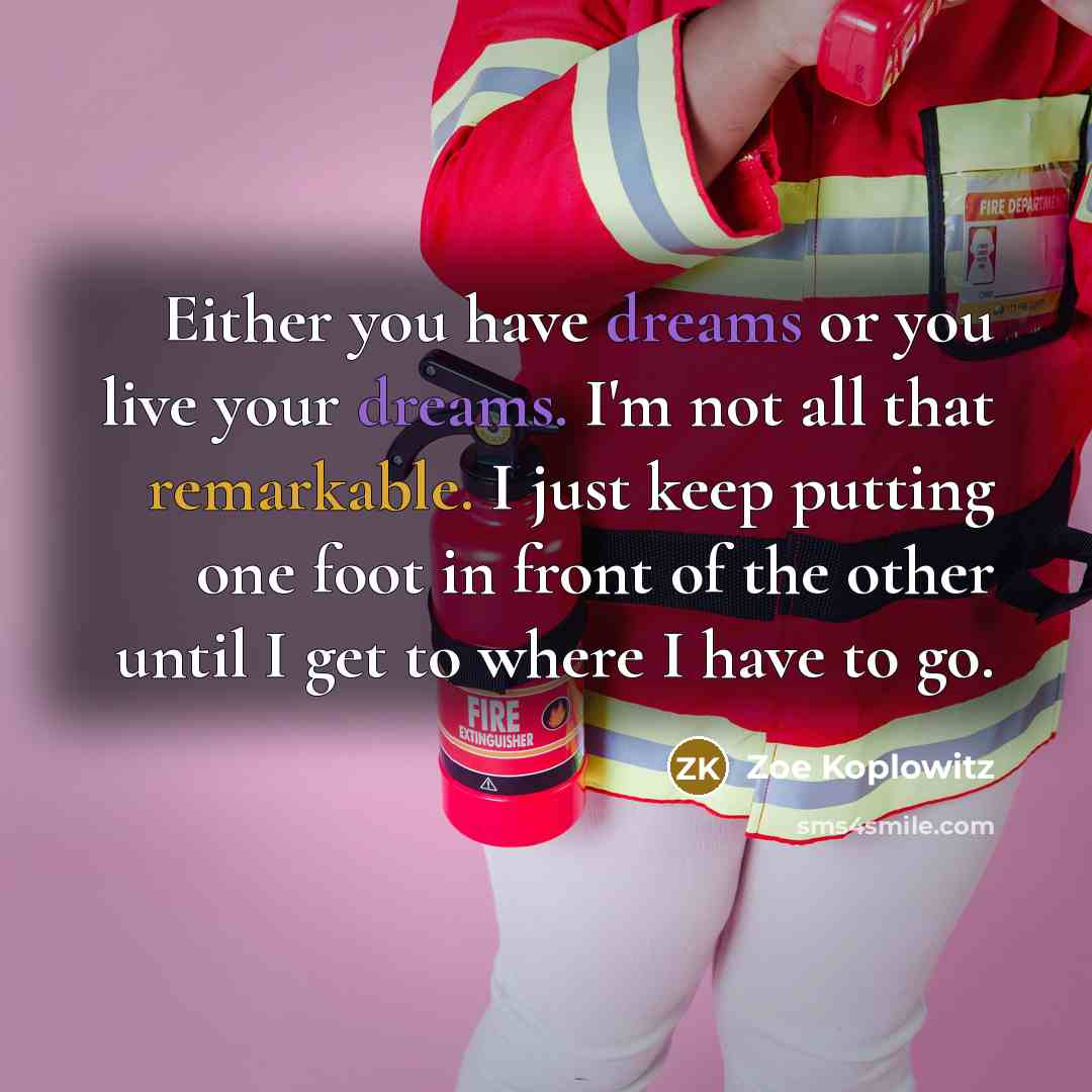 “Either you have dreams or you live your dreams. I'm not all that remarkable. I just keep putting one foot in front of the other until I get to where I have to go.” quote by Zoe Koplowitz