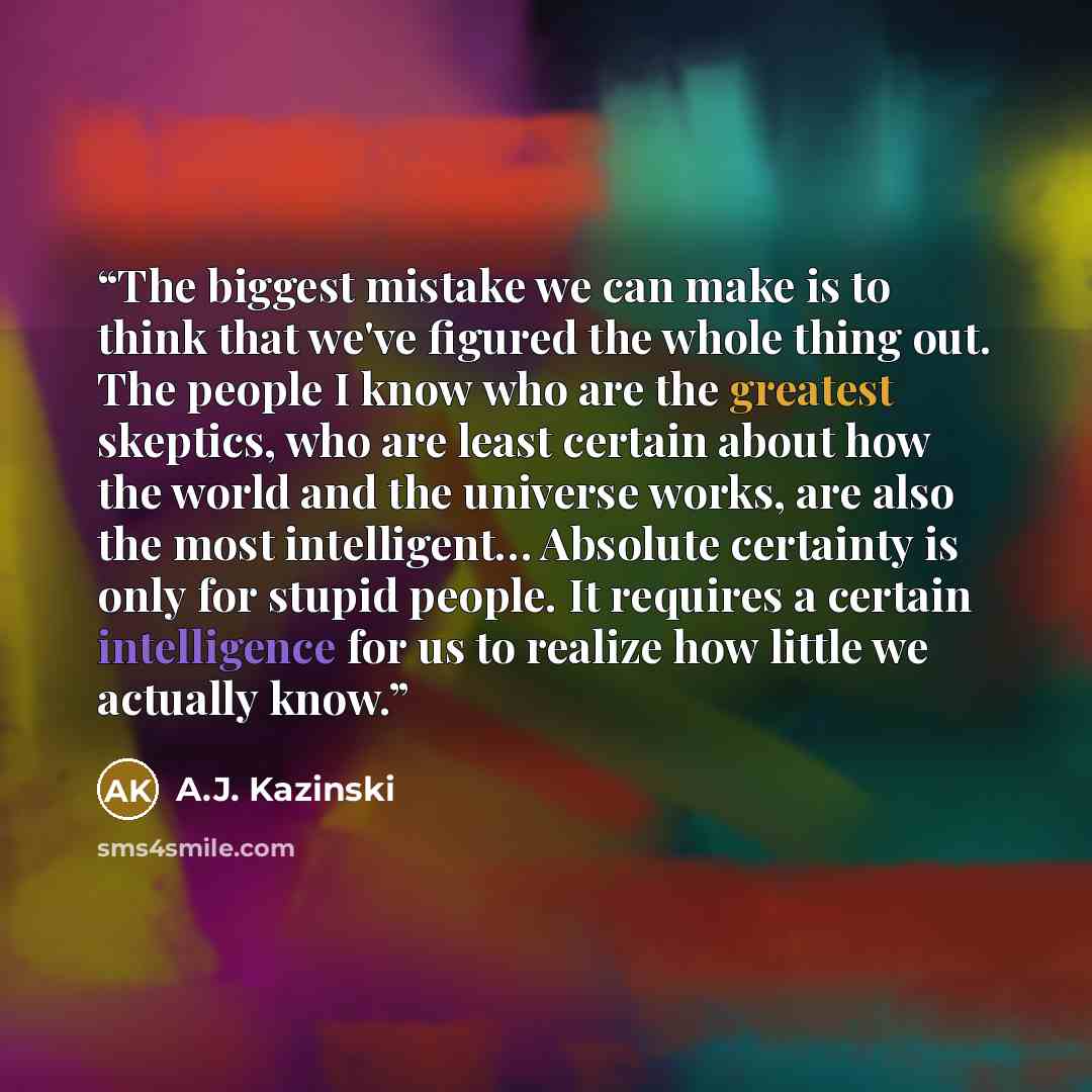 “The biggest mistake we can make is to think that we've figured the whole thing out. The people I know who are the greatest skeptics, who are least certain about how the world and the universe works, are also the most intelligent… Absolute certainty is only for stupid people. It requires a certain…” quote by A.J. Kazinski