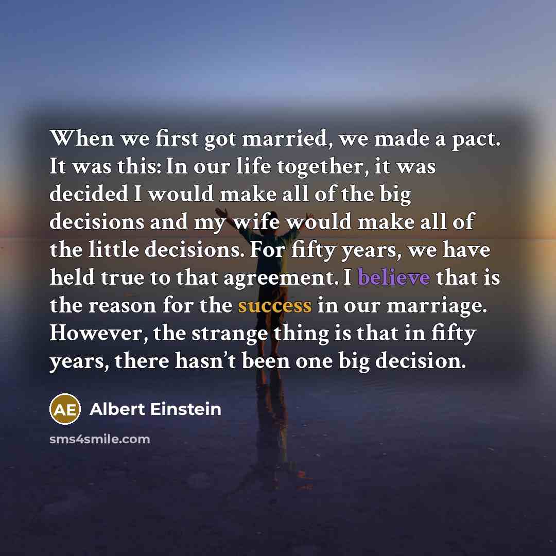 “When we first got married, we made a pact. It was this: In our life together, it was decided I would make all of the big decisions and my wife would make all of the little decisions. For fifty years, we have held true to that agreement. I believe that is the reason for the success in our marriage…” quote by Albert Einstein