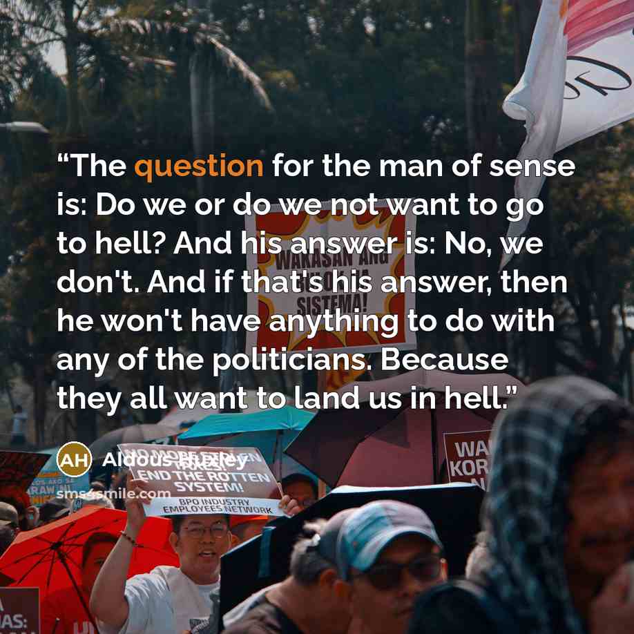 “The question for the man of sense is: Do we or do we not want to go to hell? And his answer is: No, we don't. And if that's his answer, then he won't have anything to do with any of the politicians. Because they all want to land us in hell.” quote by Aldous Huxley
