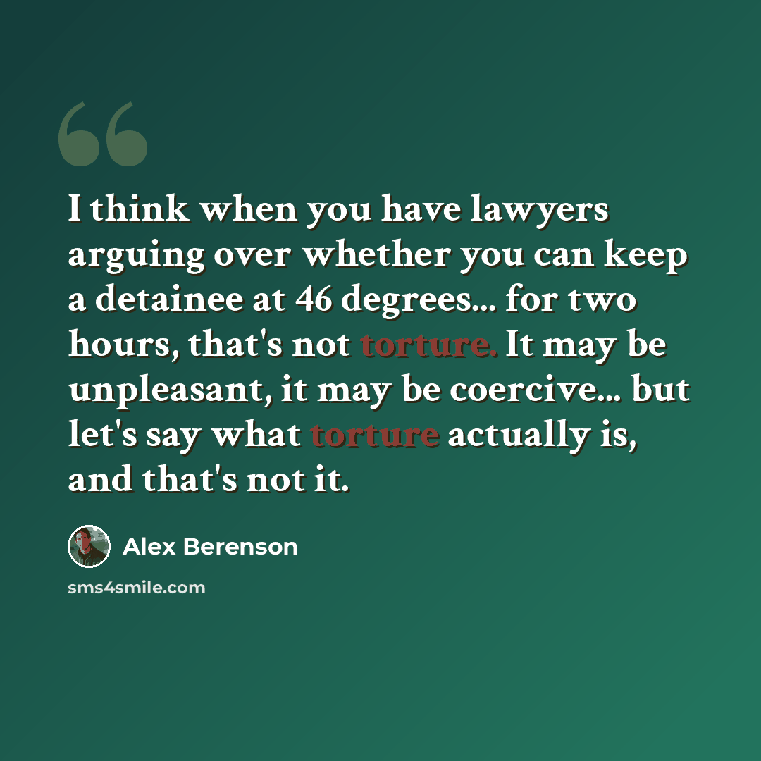 “I think when you have lawyers arguing over whether you can keep a detainee at 46 degrees... for two hours, that's not torture. It may be unpleasant, it may be coercive... but let's say what torture actually is, and that's not it.” quote by Alex Berenson