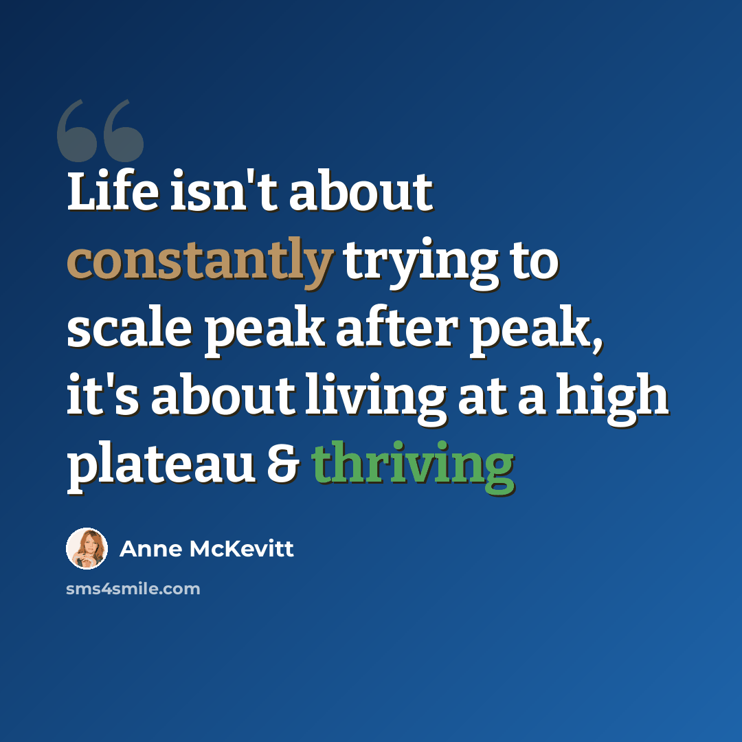 “Life isn't about constantly trying to scale peak after peak, it's about living at a high plateau & thriving” quote by Anne McKevitt