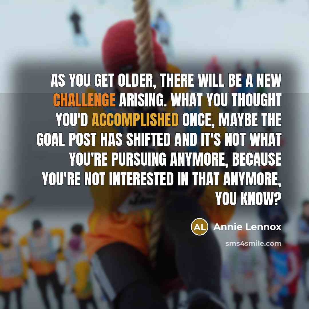 “As you get older, there will be a new challenge arising. What you thought you'd accomplished once, maybe the goal post has shifted and it's not what you're pursuing anymore, because you're not interested in that anymore, you know?” quote by Annie Lennox