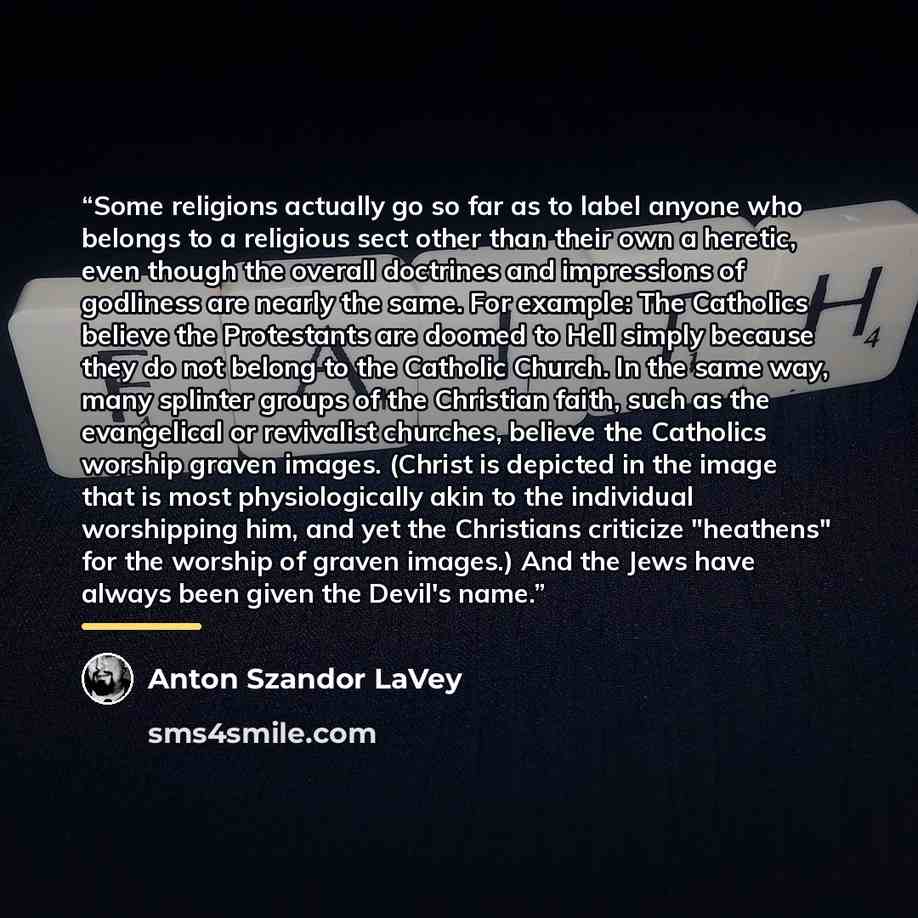 “Some religions actually go so far as to label anyone who belongs to a religious sect other than their own a heretic, even though the overall doctrines and impressions of godliness are nearly the same. For example: The Catholics believe the Protestants are doomed to Hell simply because they do not…” quote by Anton Szandor LaVey