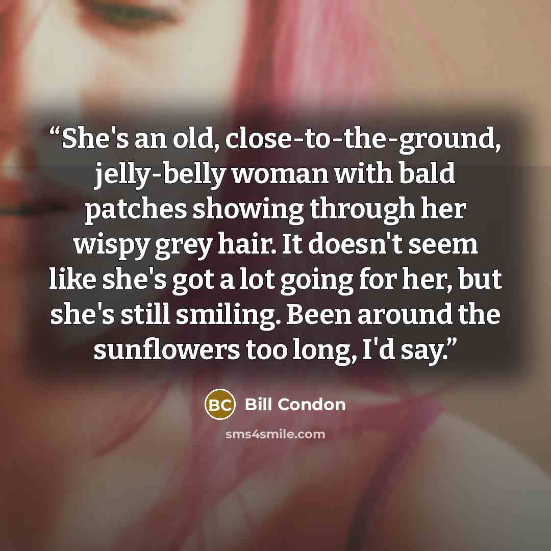 “She's an old, close-to-the-ground, jelly-belly woman with bald patches showing through her wispy grey hair. It doesn't seem like she's got a lot going for her, but she's still smiling. Been around the sunflowers too long, I'd say.” quote by Bill Condon