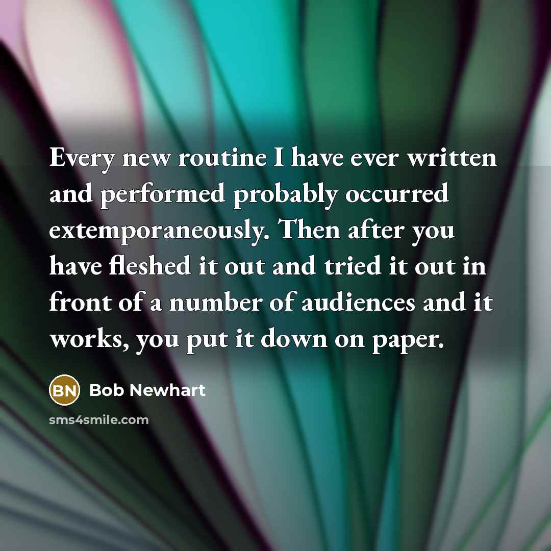 “Every new routine I have ever written and performed probably occurred extemporaneously. Then after you have fleshed it out and tried it out in front of a number of audiences and it works, you put it down on paper.” quote by Bob Newhart
