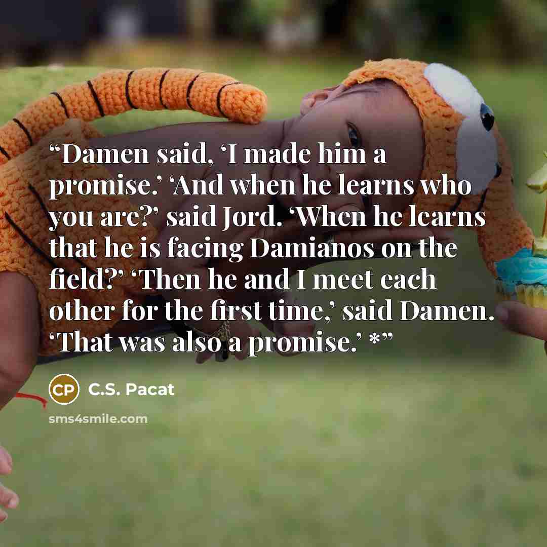 “Damen said, ‘I made him a promise.’ ‘And when he learns who you are?’ said Jord. ‘When he learns that he is facing Damianos on the field?’ ‘Then he and I meet each other for the first time,’ said Damen. ‘That was also a promise.’ *” quote by C.S. Pacat