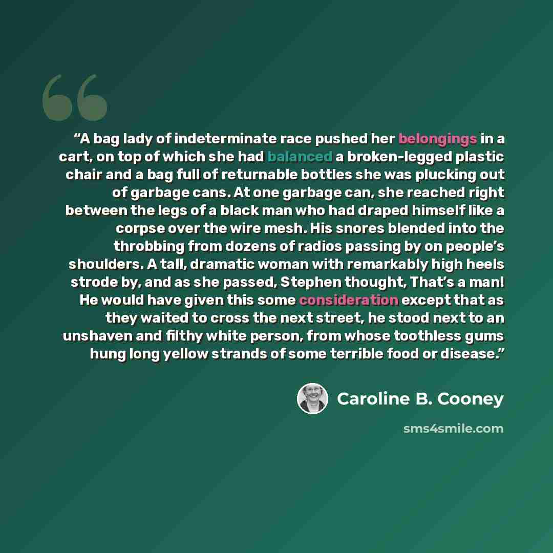“A bag lady of indeterminate race pushed her belongings in a cart, on top of which she had balanced a broken-legged plastic chair and a bag full of returnable bottles she was plucking out of garbage cans. At one garbage can, she reached right between the legs of a black man who had draped himself…” quote by Caroline B. Cooney