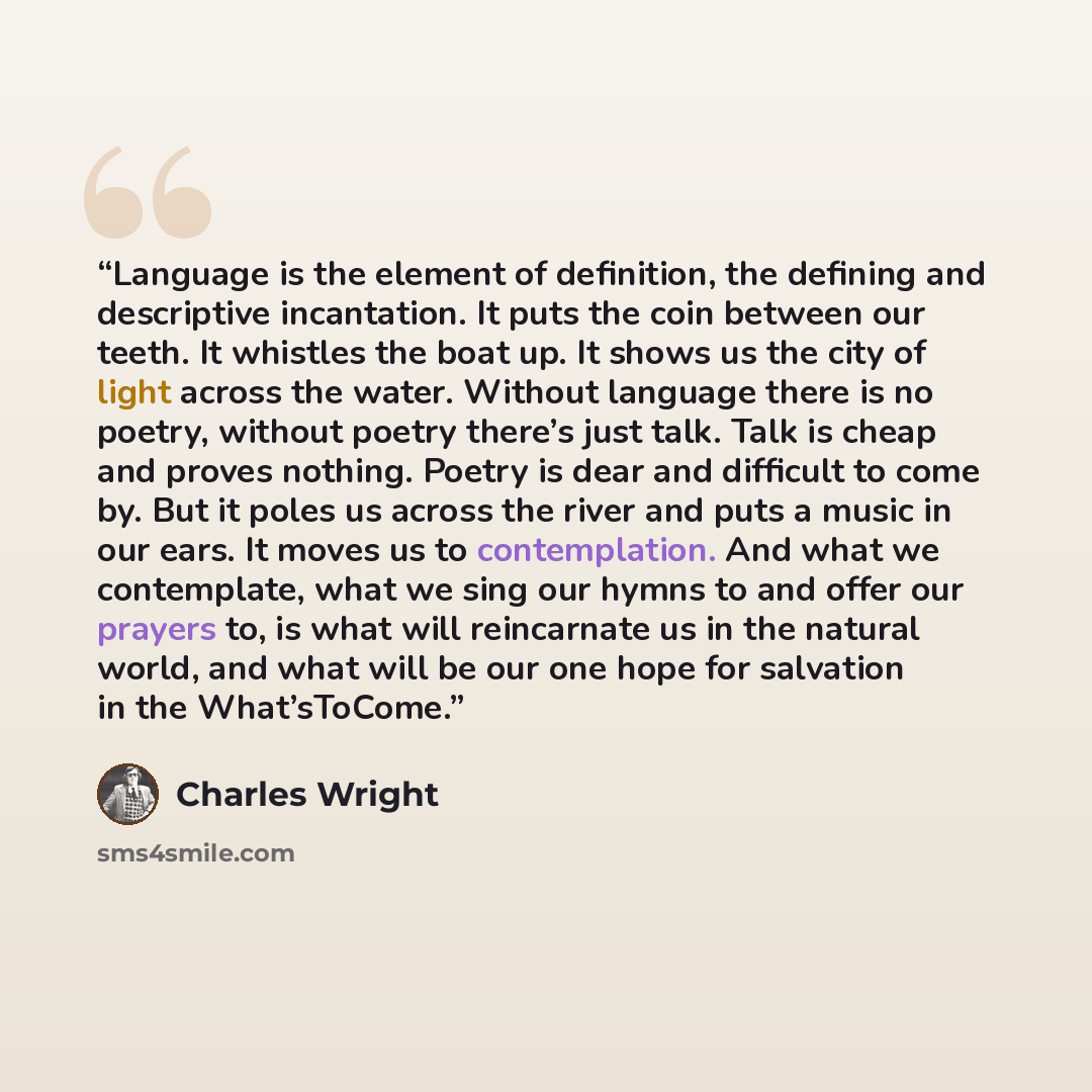 “Language is the element of definition, the defining and descriptive incantation. It puts the coin between our teeth. It whistles the boat up. It shows us the city of light across the water. Without language there is no poetry, without poetry there’s just talk. Talk is cheap and proves nothing…” quote by Charles Wright