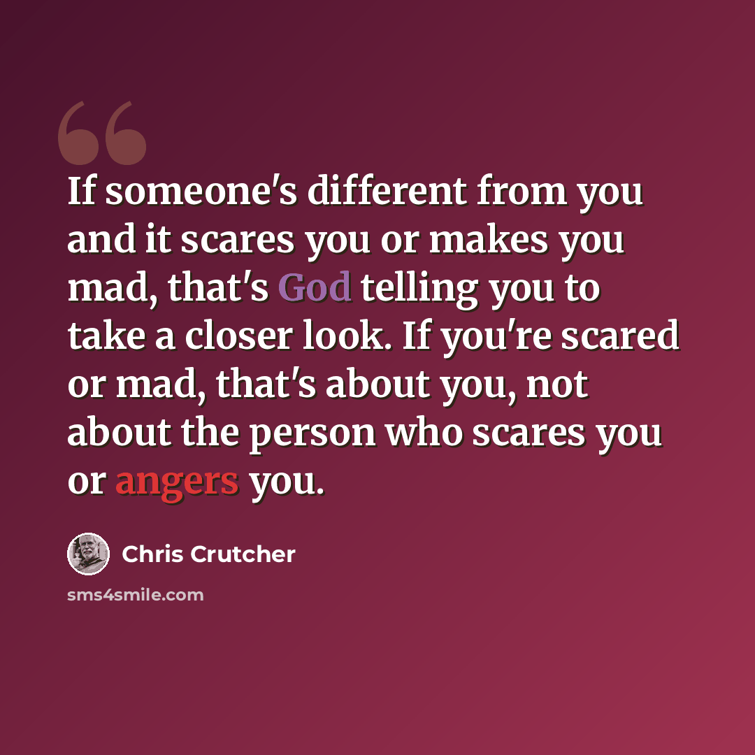 “If someone's different from you and it scares you or makes you mad, that's God telling you to take a closer look. If you're scared or mad, that's about you, not about the person who scares you or angers you.” quote by Chris Crutcher